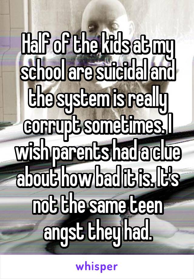 Half of the kids at my school are suicidal and the system is really corrupt sometimes. I wish parents had a clue about how bad it is. It's not the same teen angst they had.