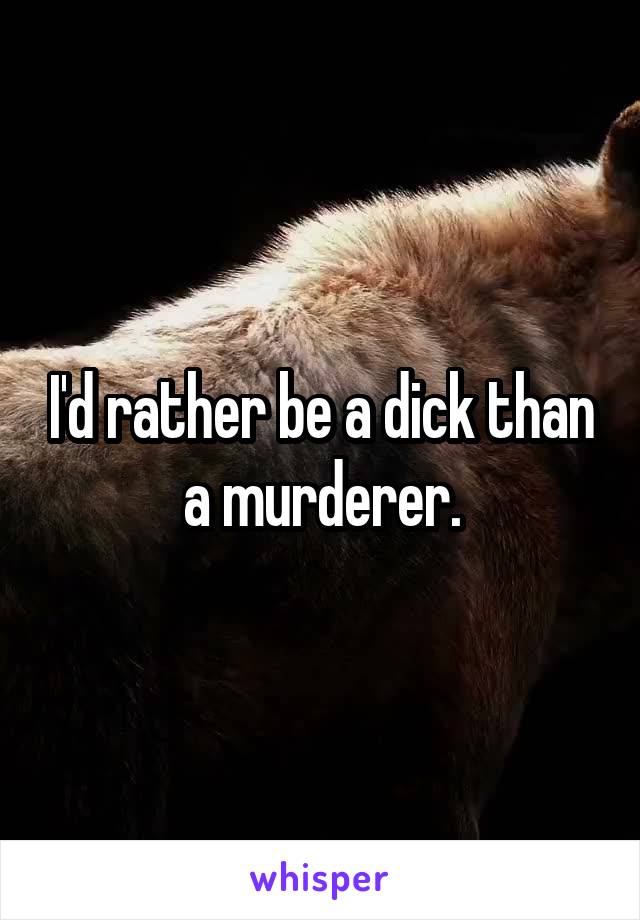 I'd rather be a dick than a murderer.