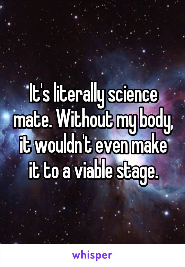 It's literally science mate. Without my body, it wouldn't even make it to a viable stage.