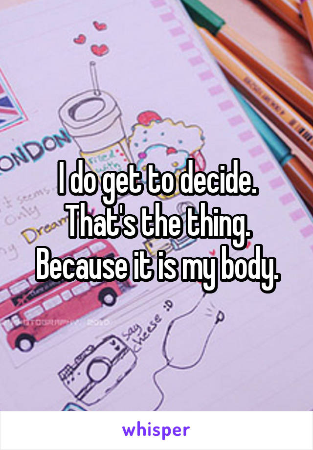 I do get to decide. That's the thing. Because it is my body.