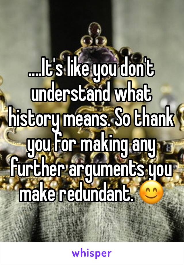 ....It's like you don't understand what history means. So thank you for making any further arguments you make redundant. 😊