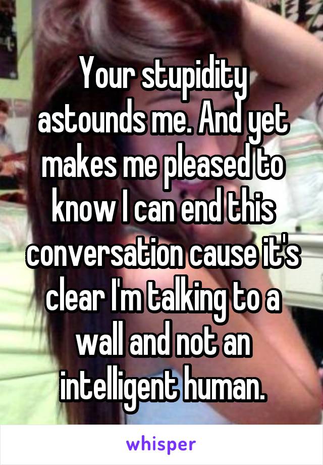 Your stupidity astounds me. And yet makes me pleased to know I can end this conversation cause it's clear I'm talking to a wall and not an intelligent human.