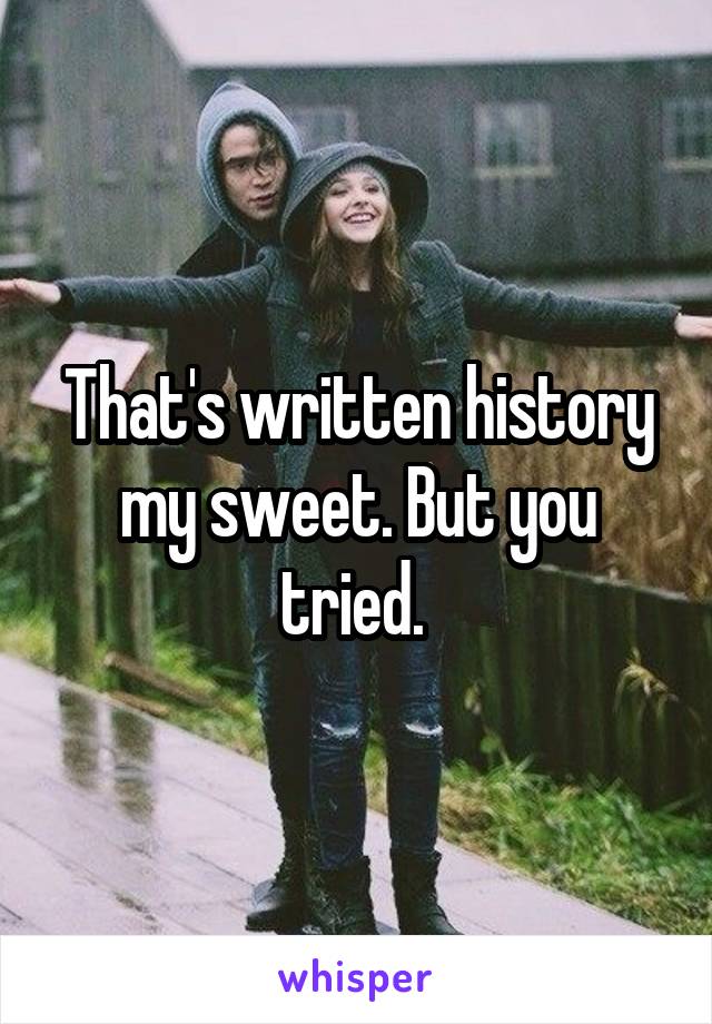 That's written history my sweet. But you tried. 