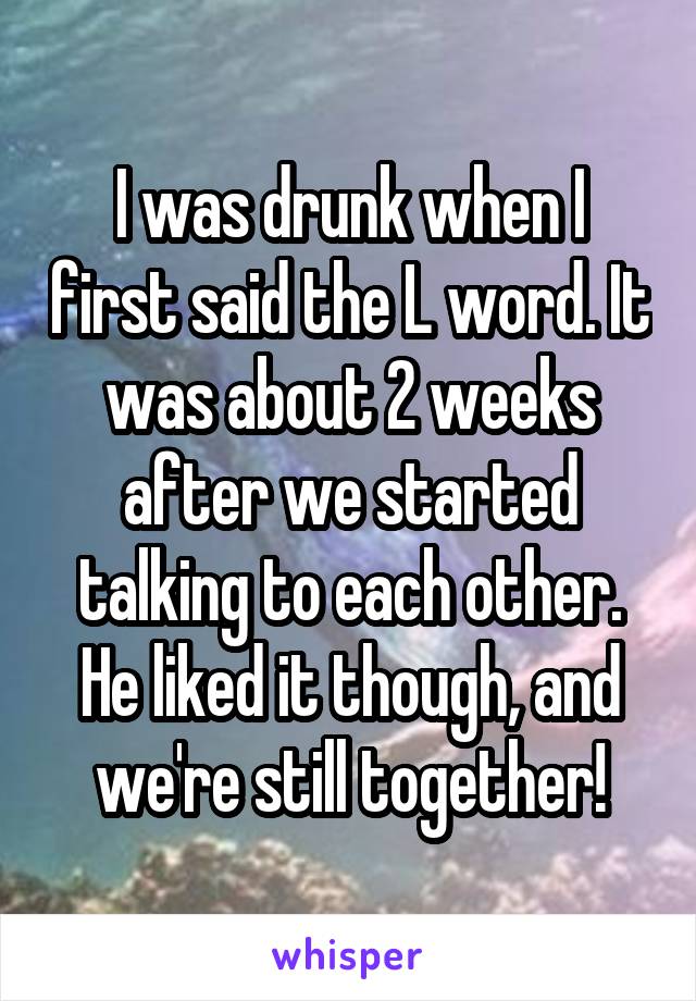 I was drunk when I first said the L word. It was about 2 weeks after we started talking to each other. He liked it though, and we're still together!