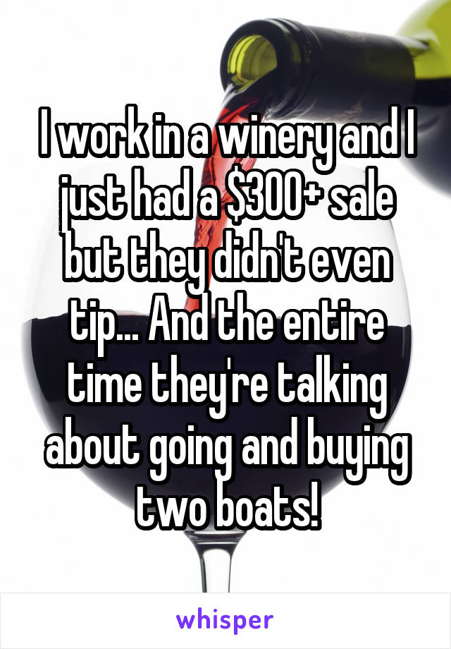 I work in a winery and I just had a $300+ sale but they didn't even tip... And the entire time they're talking about going and buying two boats!