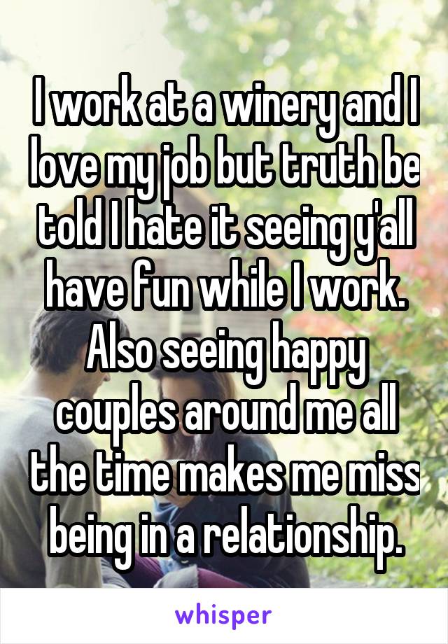 I work at a winery and I love my job but truth be told I hate it seeing y'all have fun while I work. Also seeing happy couples around me all the time makes me miss being in a relationship.