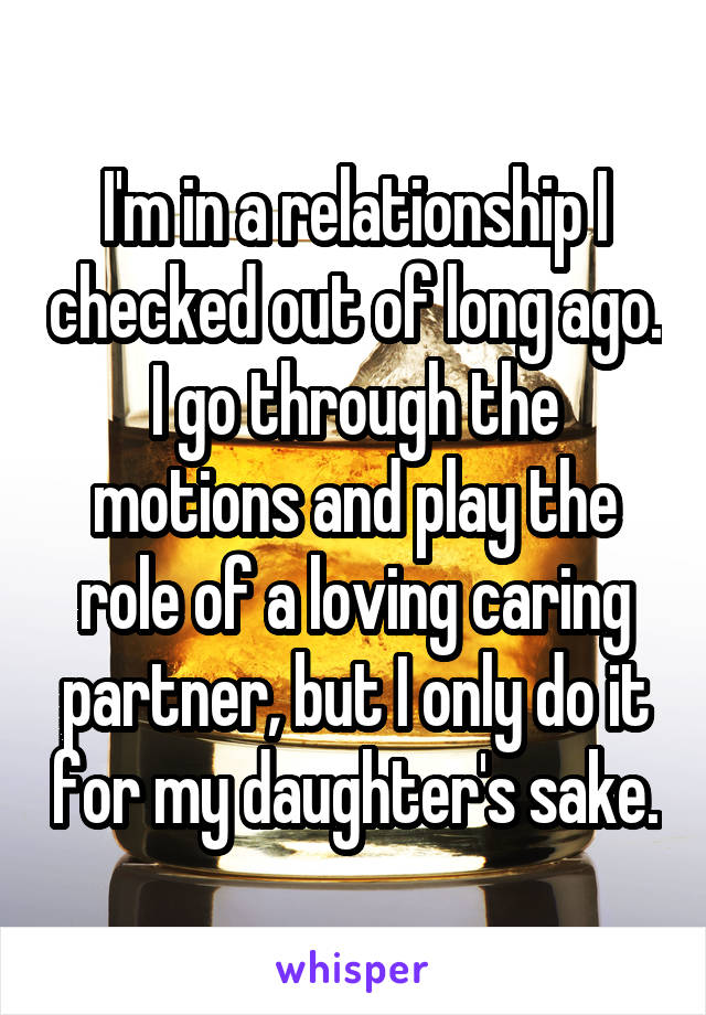 I'm in a relationship I checked out of long ago. I go through the motions and play the role of a loving caring partner, but I only do it for my daughter's sake.