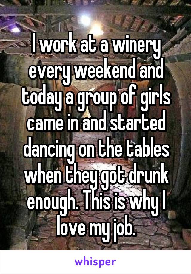 I work at a winery every weekend and today a group of girls came in and started dancing on the tables when they got drunk enough. This is why I love my job.