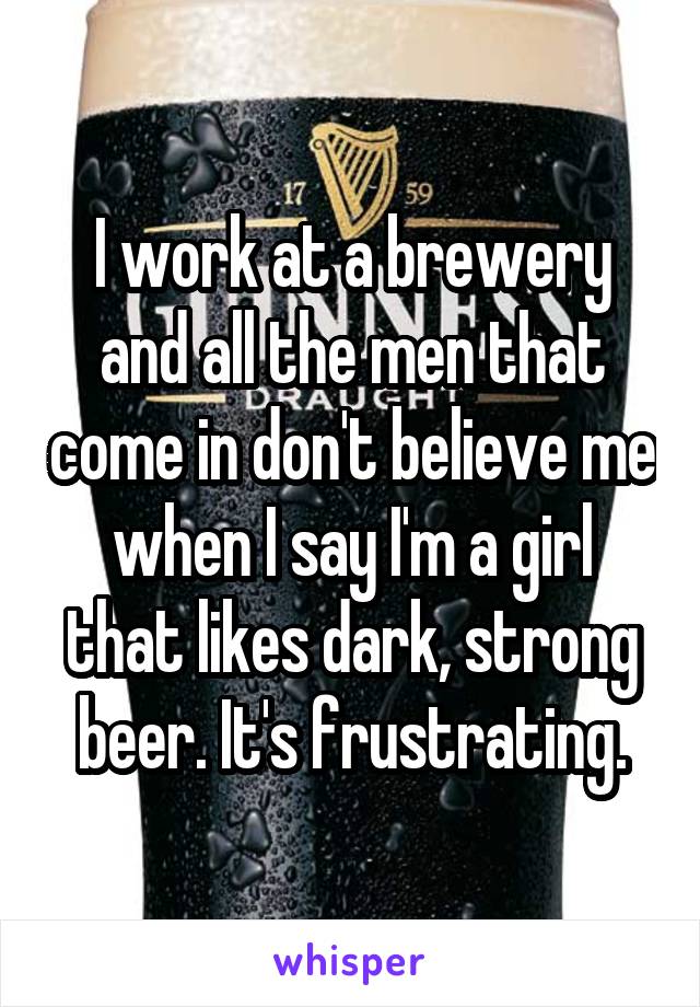I work at a brewery and all the men that come in don't believe me when I say I'm a girl that likes dark, strong beer. It's frustrating.