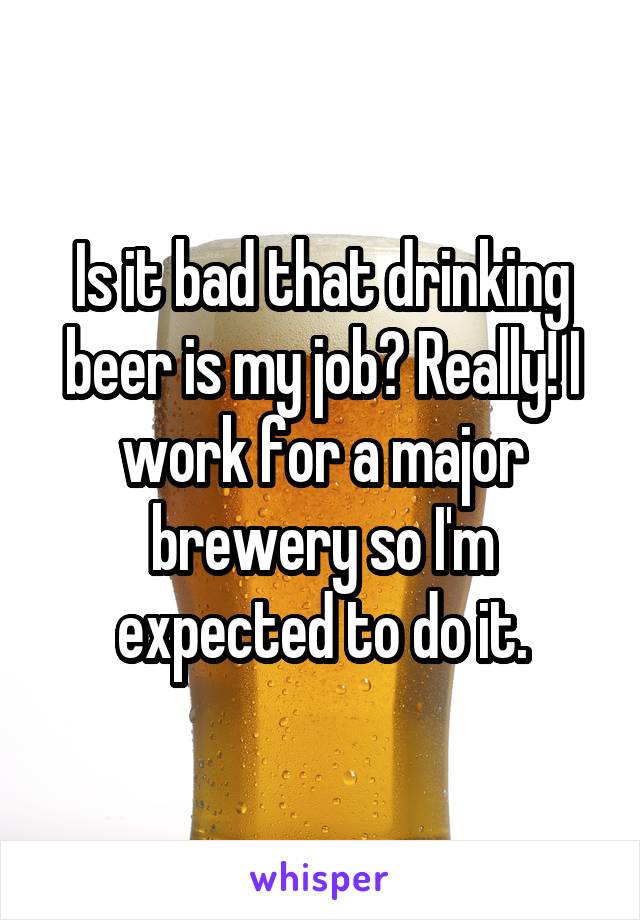 Is it bad that drinking beer is my job? Really! I work for a major brewery so I'm expected to do it.