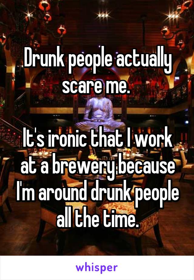 Drunk people actually scare me. 

It's ironic that I work at a brewery because I'm around drunk people all the time.