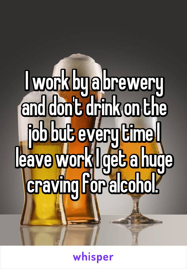 I work by a brewery and don't drink on the job but every time I leave work I get a huge craving for alcohol. 