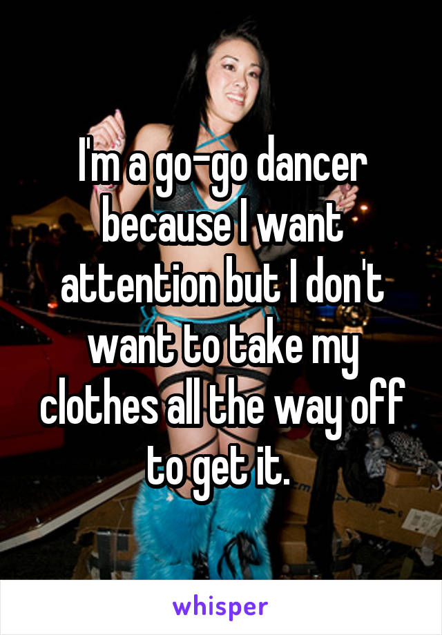 I'm a go-go dancer because I want attention but I don't want to take my clothes all the way off to get it. 