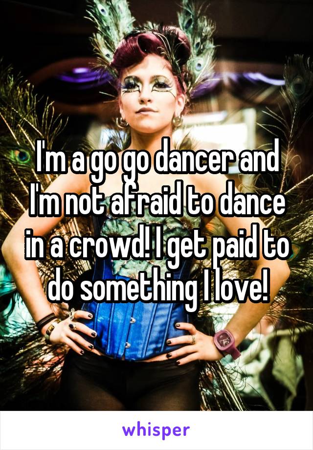 I'm a go go dancer and I'm not afraid to dance in a crowd! I get paid to do something I love!