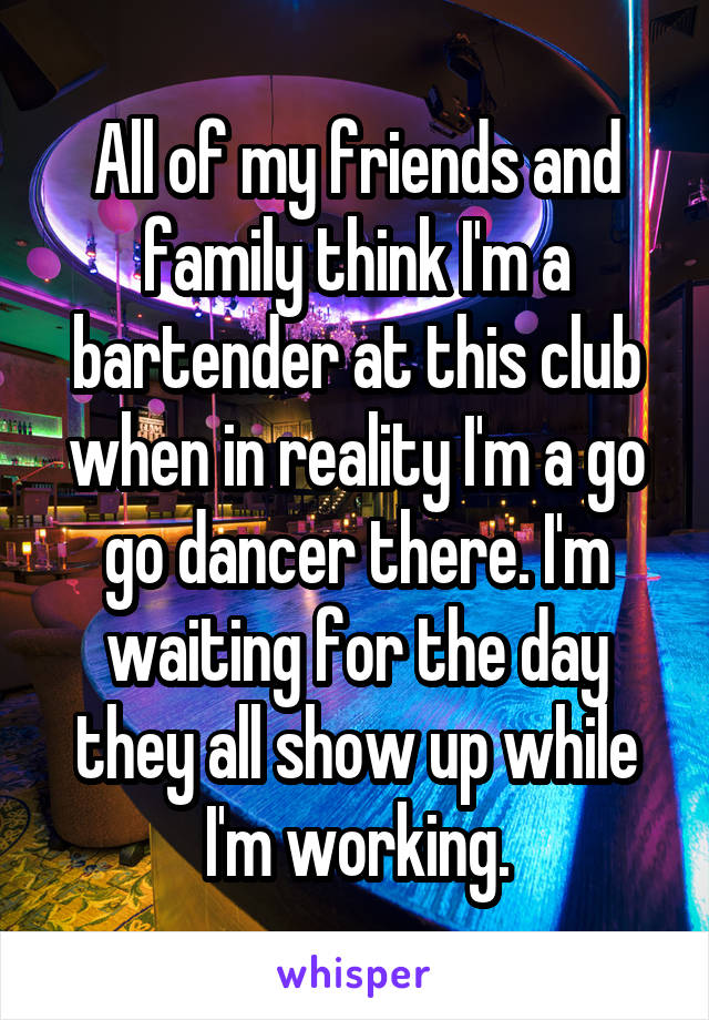 All of my friends and family think I'm a bartender at this club when in reality I'm a go go dancer there. I'm waiting for the day they all show up while I'm working.