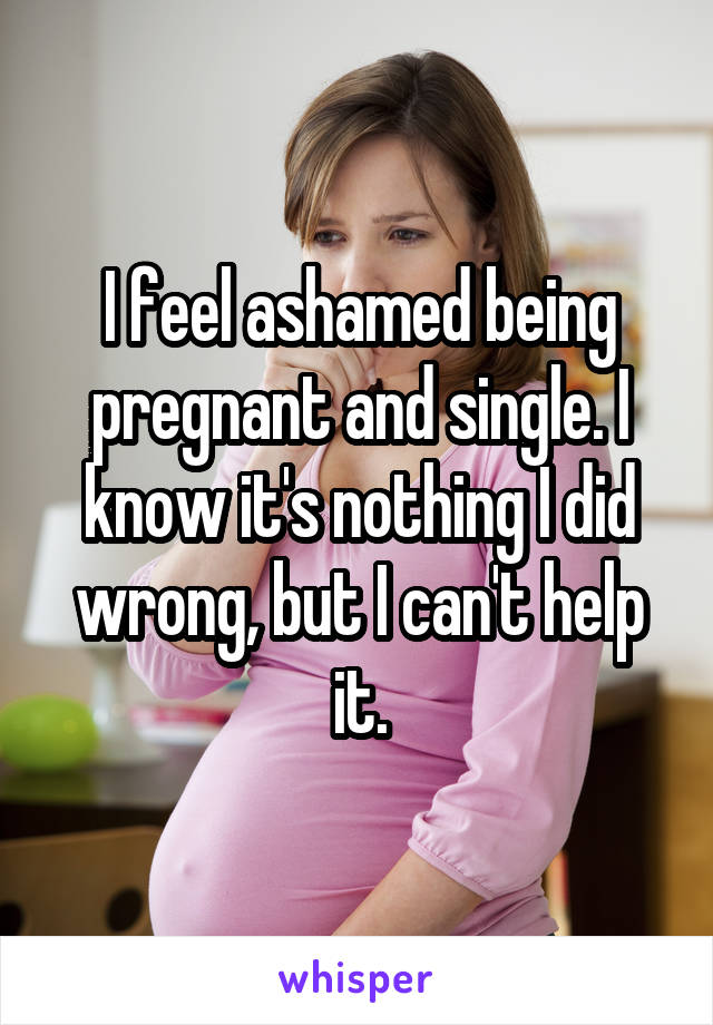 I feel ashamed being pregnant and single. I know it's nothing I did wrong, but I can't help it.