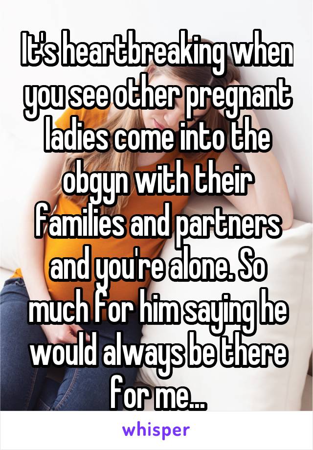 It's heartbreaking when you see other pregnant ladies come into the obgyn with their families and partners and you're alone. So much for him saying he would always be there for me...