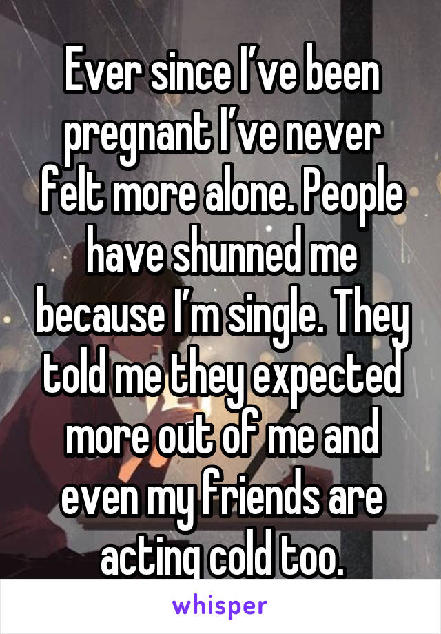 Ever since I’ve been pregnant I’ve never felt more alone. People have shunned me because I’m single. They told me they expected more out of me and even my friends are acting cold too.
