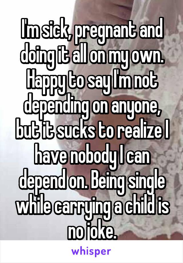 I'm sick, pregnant and doing it all on my own. Happy to say I'm not depending on anyone, but it sucks to realize I have nobody I can depend on. Being single while carrying a child is no joke.