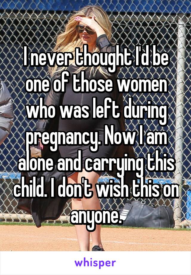 I never thought I'd be one of those women who was left during pregnancy. Now I am alone and carrying this child. I don't wish this on anyone.