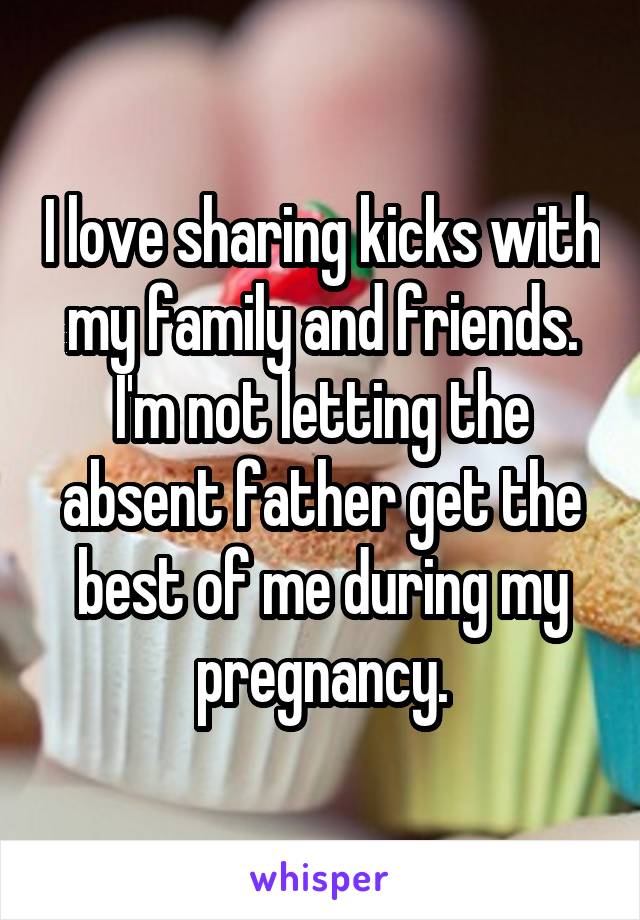 I love sharing kicks with my family and friends. I'm not letting the absent father get the best of me during my pregnancy.