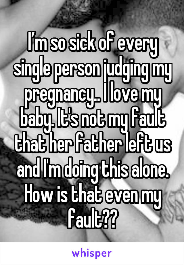 I’m so sick of every single person judging my pregnancy.. I love my baby. It's not my fault that her father left us and I'm doing this alone. How is that even my fault??