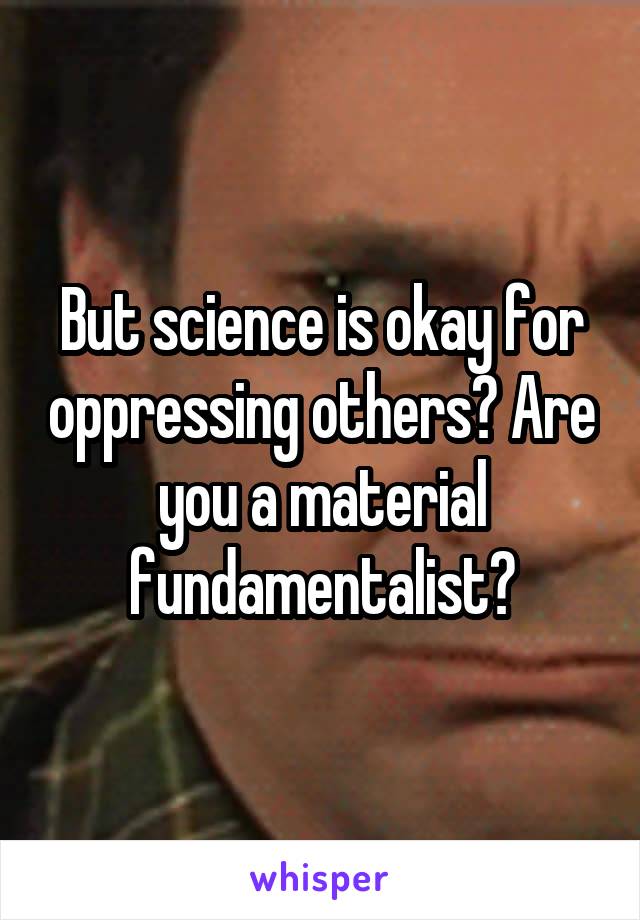 But science is okay for oppressing others? Are you a material fundamentalist?