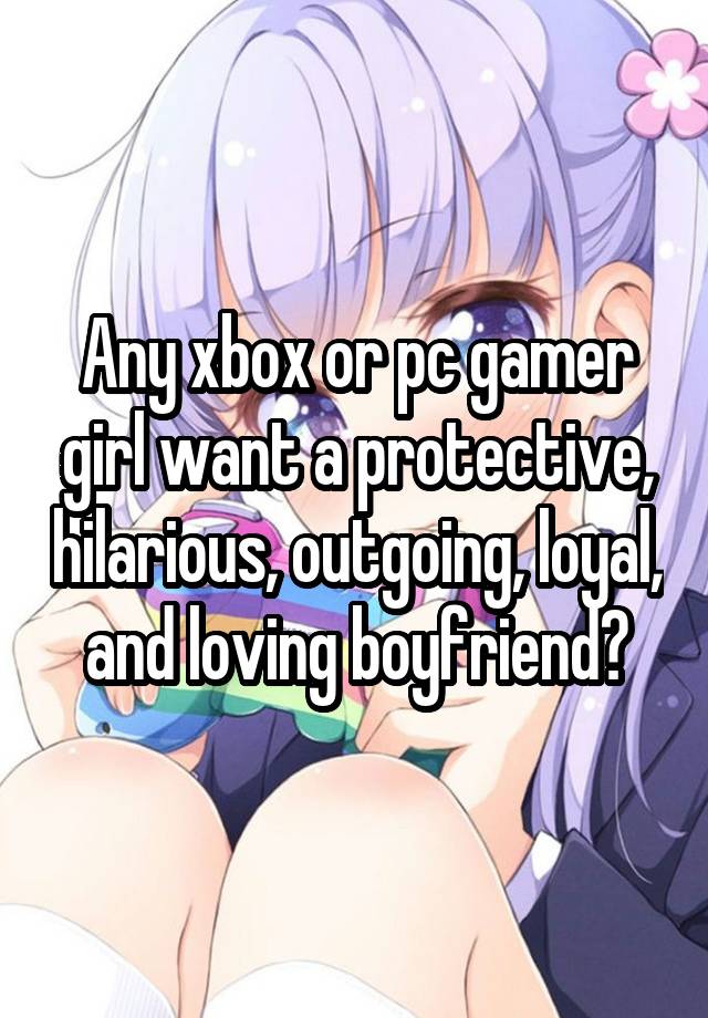 Any xbox or pc gamer girl want a protective, hilarious, outgoing, loyal, and loving boyfriend?