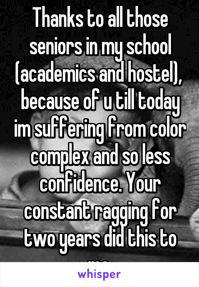 Thanks to all those seniors in my school (academics and hostel),  because of u till today im suffering from color complex and so less confidence. Your constant ragging for two years did this to me.