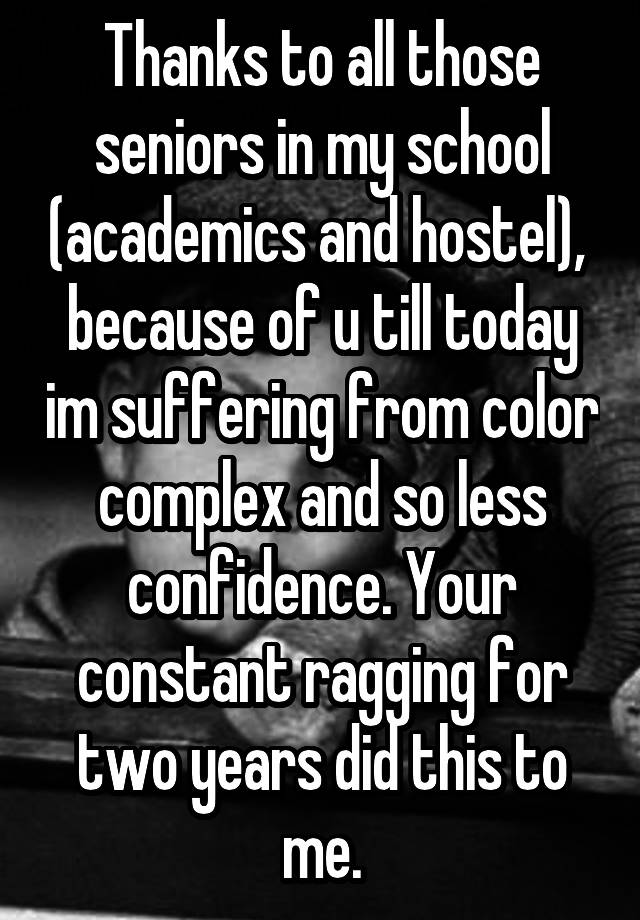 Thanks to all those seniors in my school (academics and hostel),  because of u till today im suffering from color complex and so less confidence. Your constant ragging for two years did this to me.