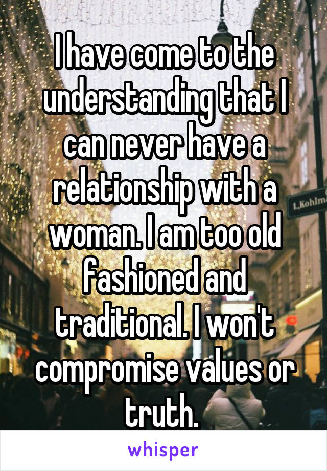  I have come to the understanding that I can never have a relationship with a woman. I am too old fashioned and traditional. I won't compromise values or truth. 