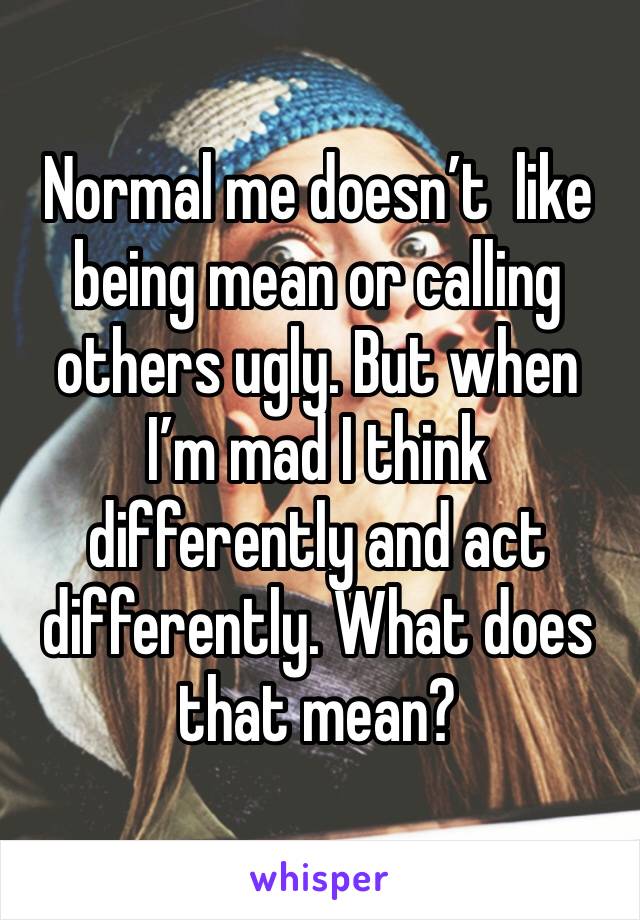 Normal me doesn’t  like being mean or calling others ugly. But when I’m mad I think differently and act differently. What does that mean?