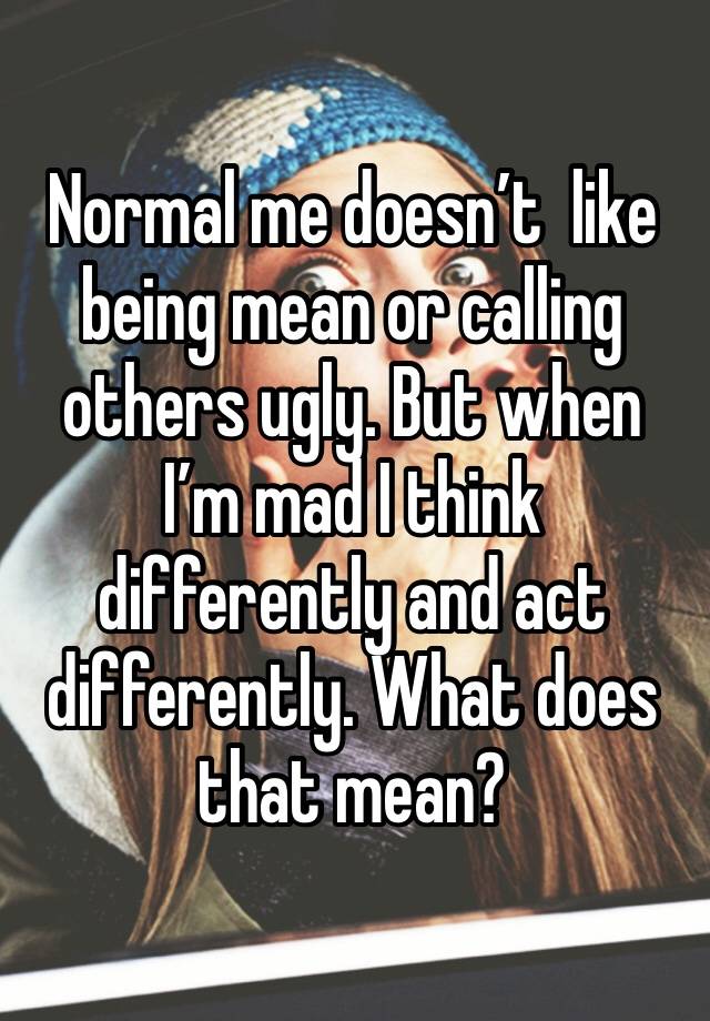 Normal me doesn’t  like being mean or calling others ugly. But when I’m mad I think differently and act differently. What does that mean?