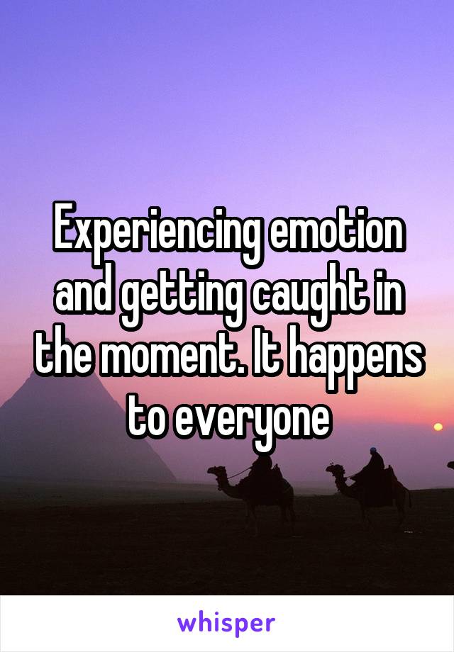 Experiencing emotion and getting caught in the moment. It happens to everyone