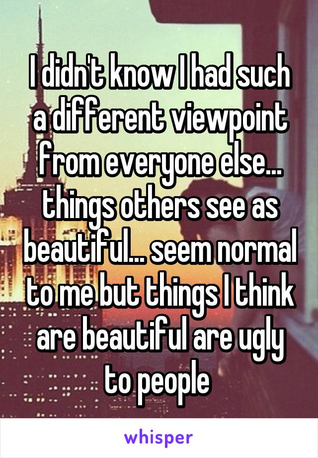 I didn't know I had such a different viewpoint from everyone else... things others see as beautiful... seem normal to me but things I think are beautiful are ugly to people 