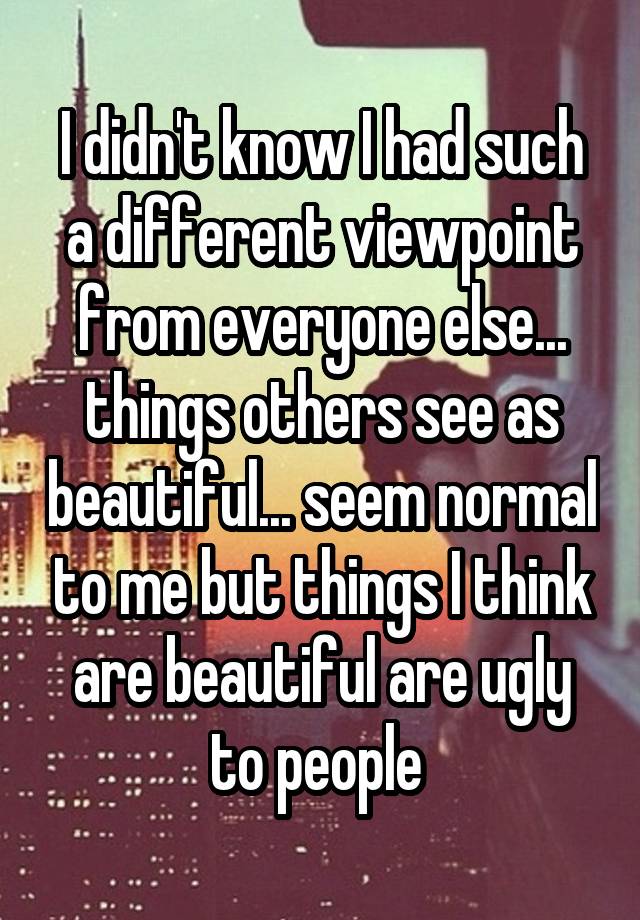 I didn't know I had such a different viewpoint from everyone else... things others see as beautiful... seem normal to me but things I think are beautiful are ugly to people 