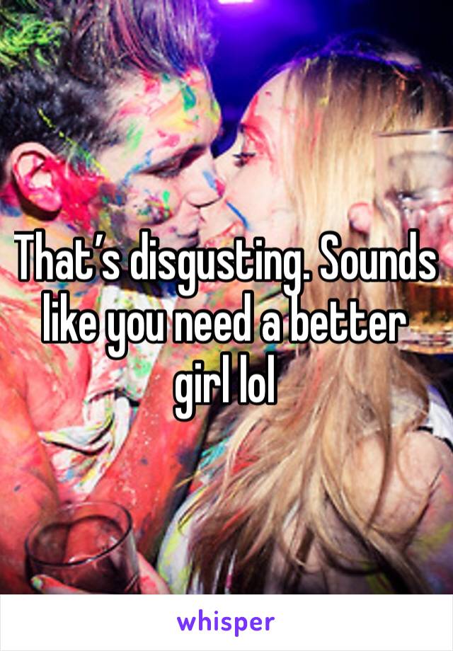 That’s disgusting. Sounds like you need a better girl lol 