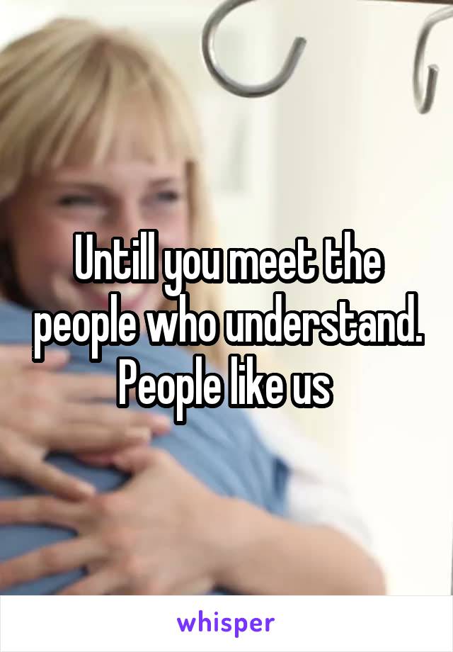 Untill you meet the people who understand. People like us 