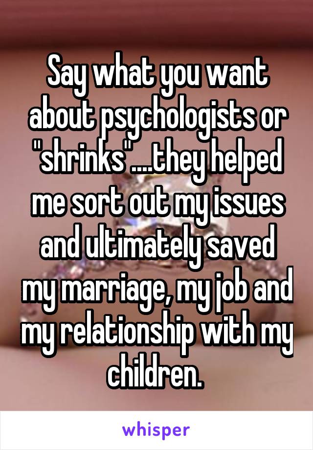 Say what you want about psychologists or "shrinks"....they helped me sort out my issues and ultimately saved my marriage, my job and my relationship with my children. 