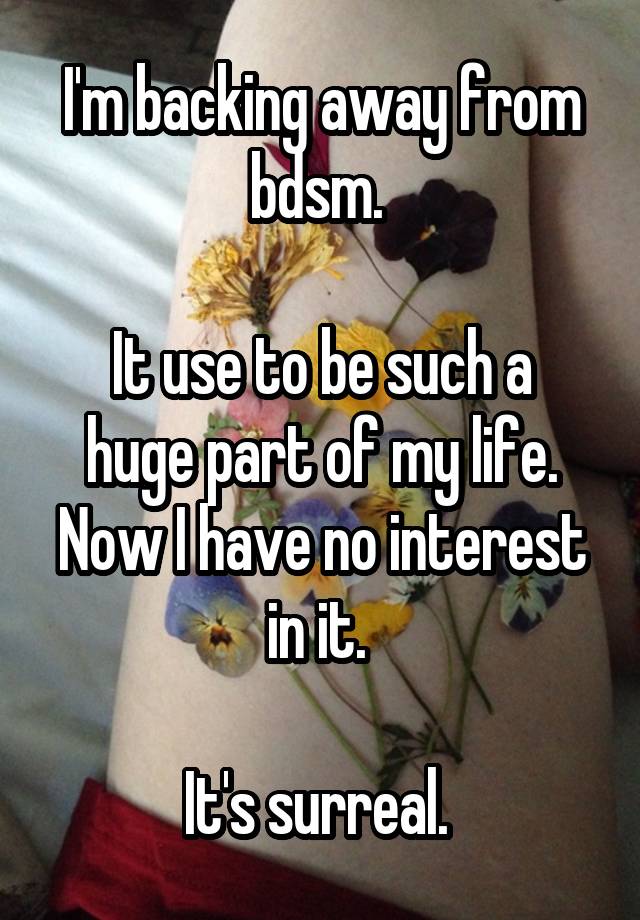 I'm backing away from bdsm. 

It use to be such a huge part of my life. Now I have no interest in it. 

It's surreal. 