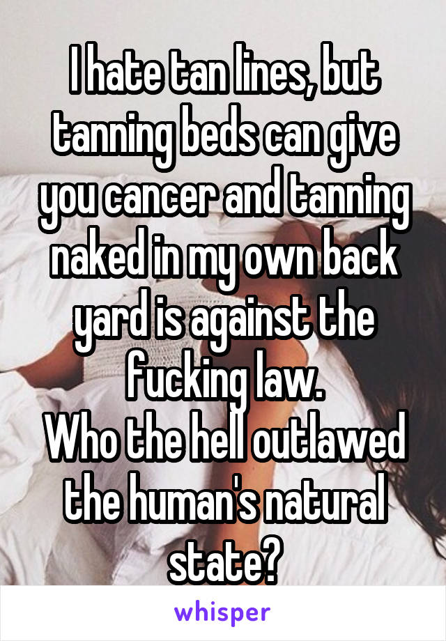 I hate tan lines, but tanning beds can give you cancer and tanning naked in my own back yard is against the fucking law.
Who the hell outlawed the human's natural state?