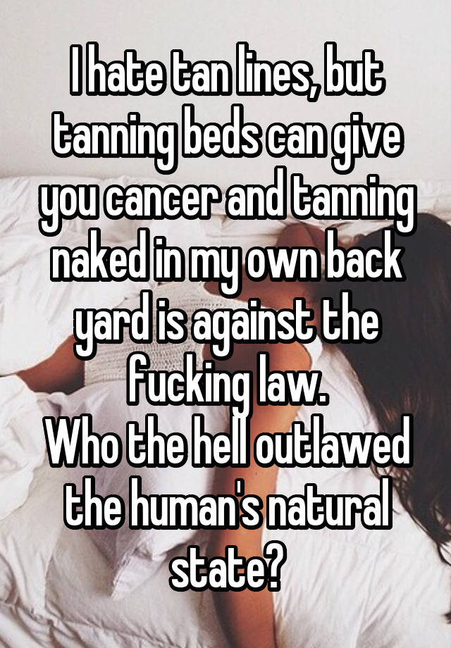 I hate tan lines, but tanning beds can give you cancer and tanning naked in my own back yard is against the fucking law.
Who the hell outlawed the human's natural state?