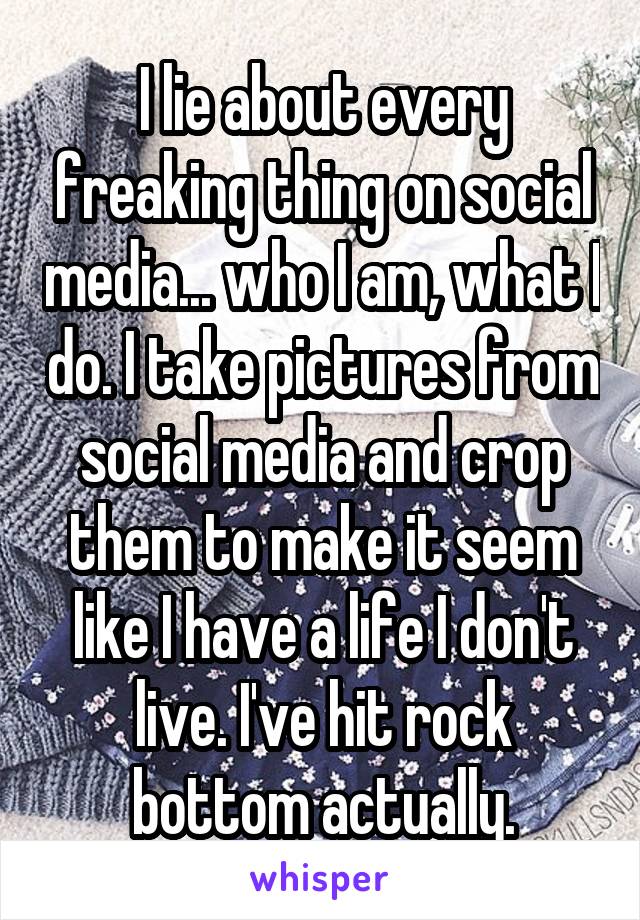 I lie about every freaking thing on social media... who I am, what I do. I take pictures from social media and crop them to make it seem like I have a life I don't live. I've hit rock bottom actually.