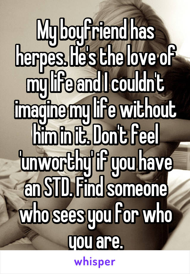My boyfriend has herpes. He's the love of my life and I couldn't imagine my life without him in it. Don't feel 'unworthy' if you have an STD. Find someone who sees you for who you are.