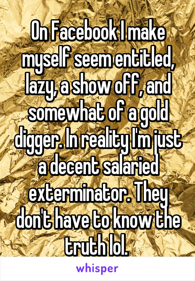 On Facebook I make myself seem entitled, lazy, a show off, and somewhat of a gold digger. In reality I'm just a decent salaried exterminator. They don't have to know the truth lol. 