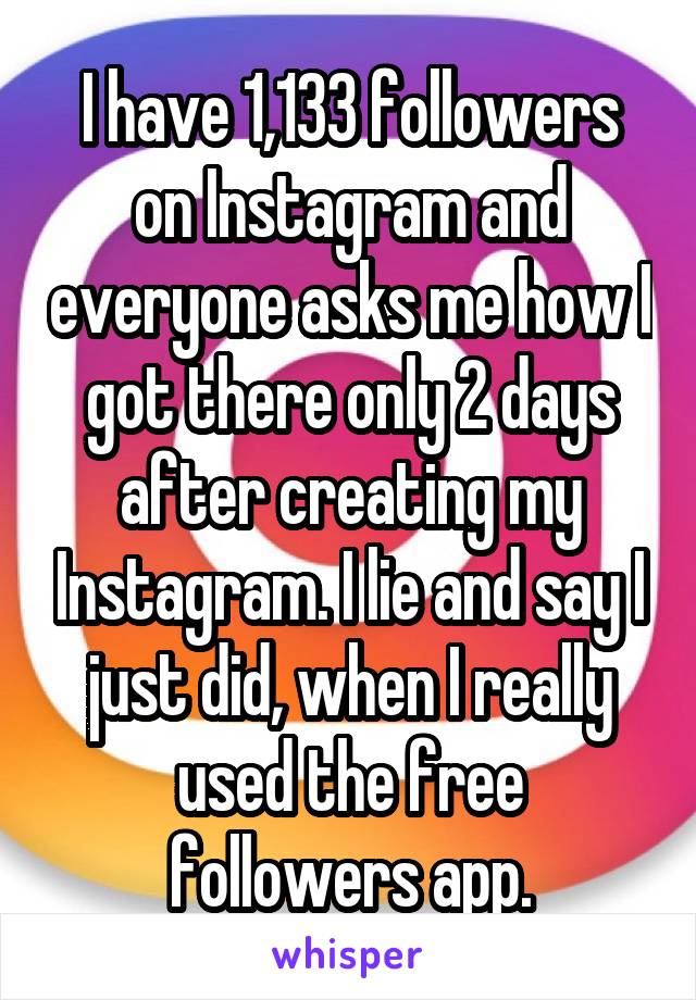 I have 1,133 followers on Instagram and everyone asks me how I got there only 2 days after creating my Instagram. I lie and say I just did, when I really used the free followers app.