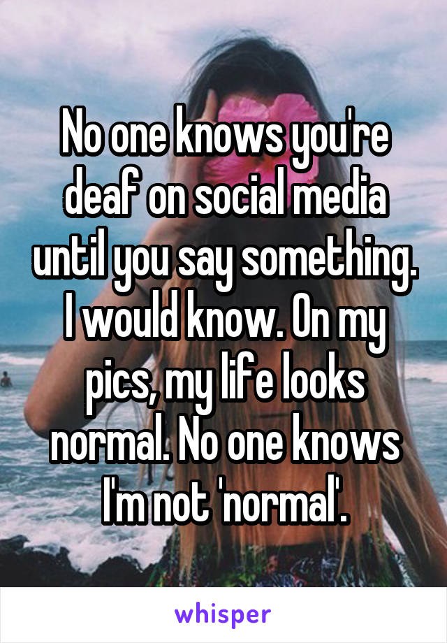 No one knows you're deaf on social media until you say something. I would know. On my pics, my life looks normal. No one knows I'm not 'normal'.