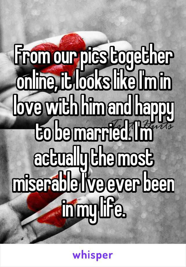 From our pics together online, it looks like I'm in love with him and happy to be married. I'm actually the most miserable I've ever been in my life.