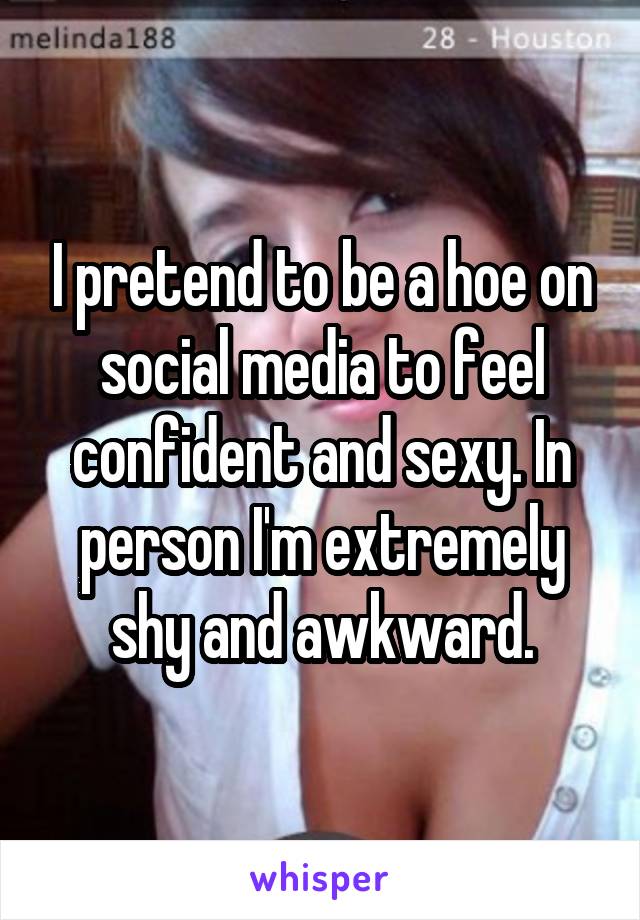 I pretend to be a hoe on social media to feel confident and sexy. In person I'm extremely shy and awkward.