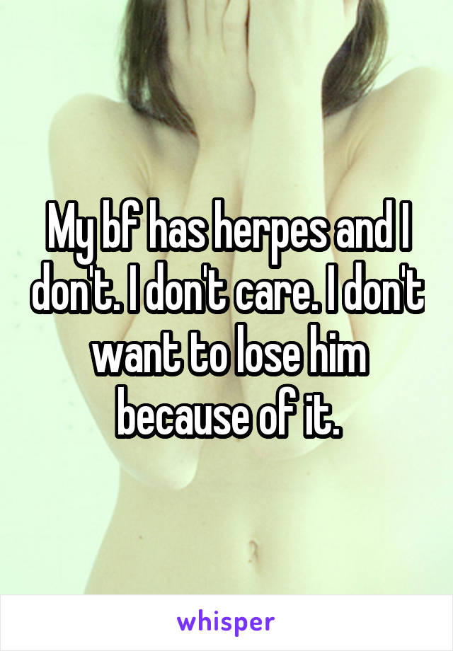 My bf has herpes and I don't. I don't care. I don't want to lose him because of it.